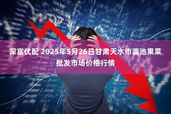 深富优配 2025年5月26日甘肃天水市瀛池果菜批发市场价格行情