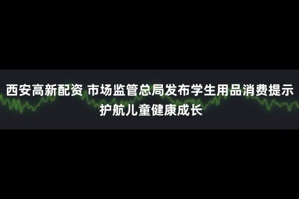 西安高新配资 市场监管总局发布学生用品消费提示 护航儿童健康成长