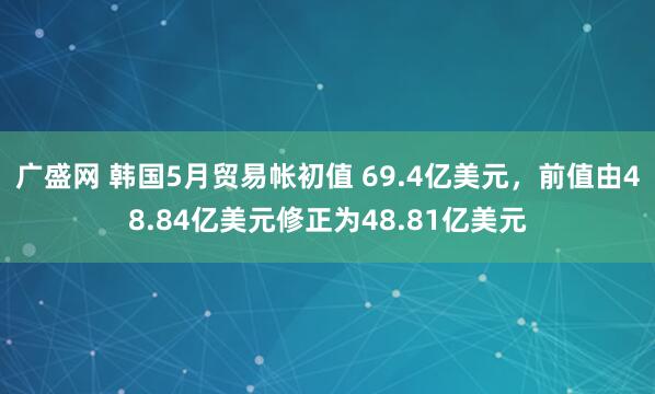 广盛网 韩国5月贸易帐初值 69.4亿美元，前值由48.84亿美元修正为48.81亿美元