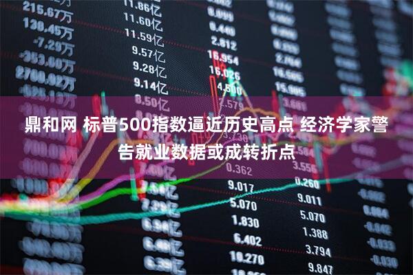鼎和网 标普500指数逼近历史高点 经济学家警告就业数据或成转折点