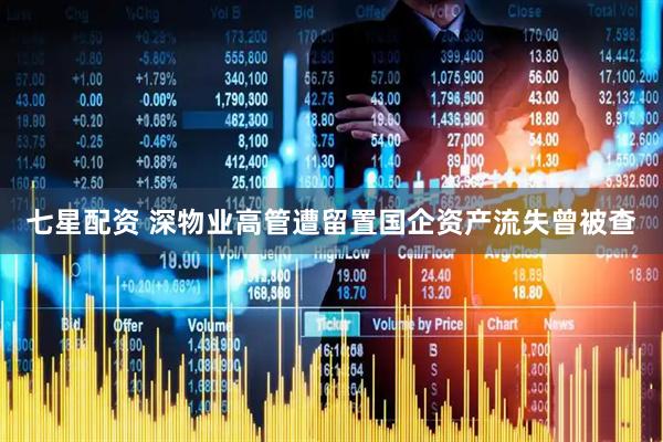 七星配资 深物业高管遭留置国企资产流失曾被查