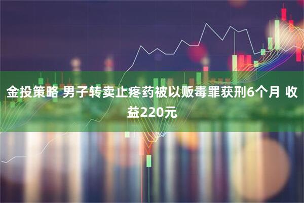 金投策略 男子转卖止疼药被以贩毒罪获刑6个月 收益220元