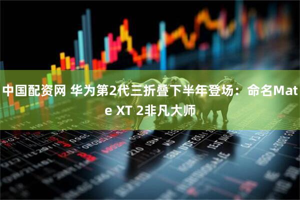 中国配资网 华为第2代三折叠下半年登场：命名Mate XT 2非凡大师