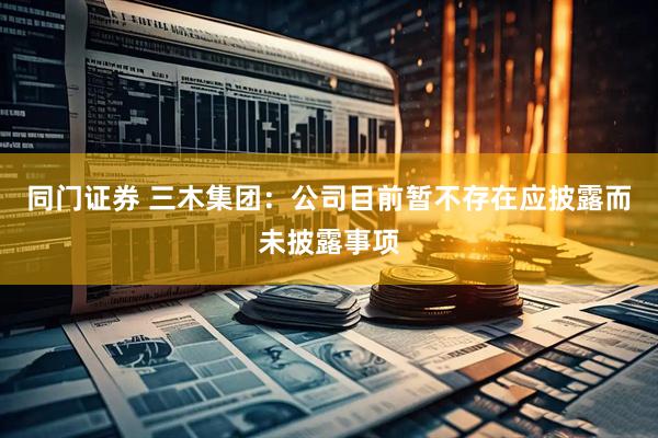 同门证券 三木集团：公司目前暂不存在应披露而未披露事项