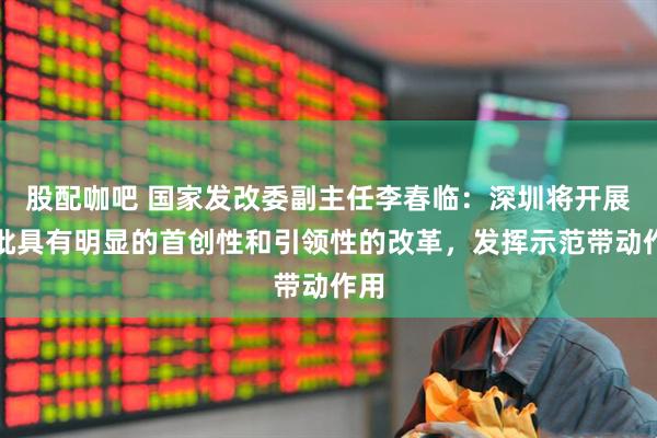 股配咖吧 国家发改委副主任李春临：深圳将开展一批具有明显的首创性和引领性的改革，发挥示范带动作用