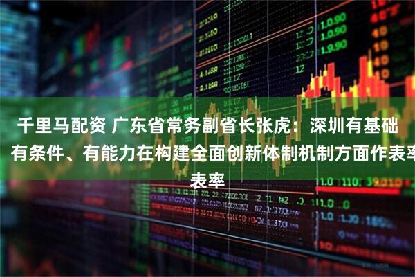 千里马配资 广东省常务副省长张虎：深圳有基础、有条件、有能力在构建全面创新体制机制方面作表率