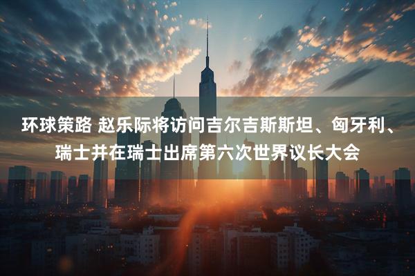 环球策路 赵乐际将访问吉尔吉斯斯坦、匈牙利、瑞士并在瑞士出席第六次世界议长大会