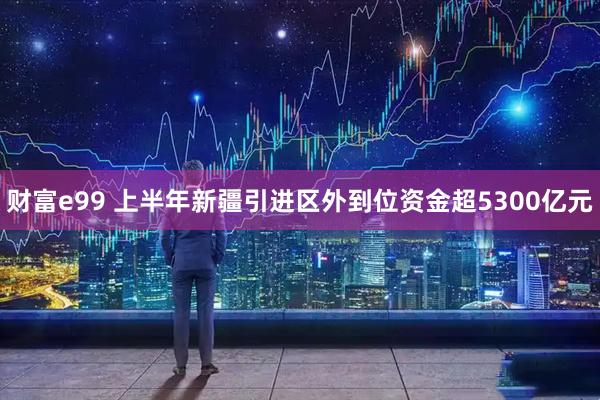 财富e99 上半年新疆引进区外到位资金超5300亿元