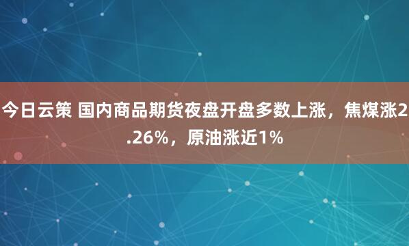 今日云策 国内商品期货夜盘开盘多数上涨，焦煤涨2.26%，原油涨近1%