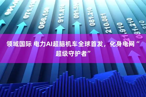 领域国际 电力AI超脑机车全球首发，化身电网“超级守护者”