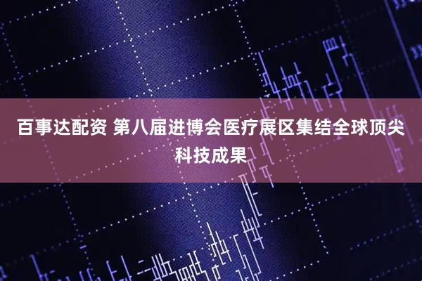 百事达配资 第八届进博会医疗展区集结全球顶尖科技成果