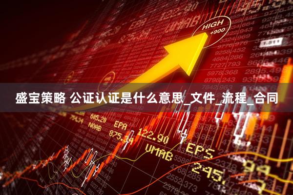 盛宝策略 公证认证是什么意思_文件_流程_合同