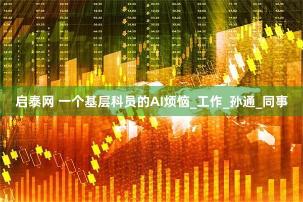启泰网 一个基层科员的AI烦恼_工作_孙通_同事