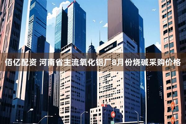 佰亿配资 河南省主流氧化铝厂8月份烧碱采购价格