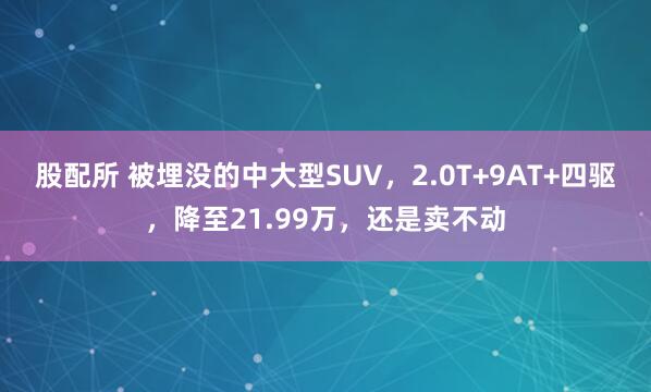 股配所 被埋没的中大型SUV，2.0T+9AT+四驱，降至21.99万，还是卖不动