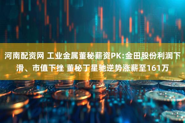 河南配资网 工业金属董秘薪资PK:金田股份利润下滑、市值下挫 董秘丁星驰逆势涨薪至161万