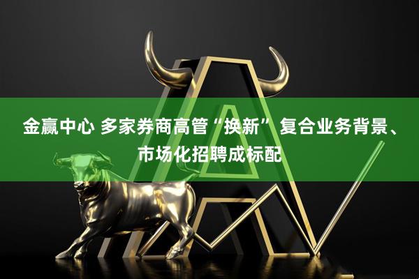 金赢中心 多家券商高管“换新” 复合业务背景、市场化招聘成标配