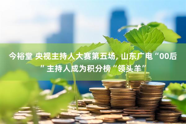 今裕堂 央视主持人大赛第五场, 山东广电“00后”主持人成为积分榜“领头羊”