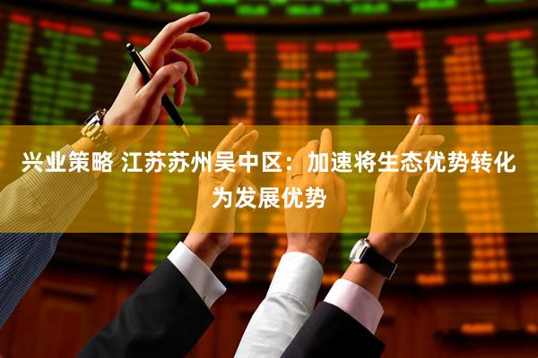 兴业策略 江苏苏州吴中区：加速将生态优势转化为发展优势