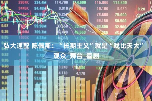弘大速配 陈佩斯：“长期主义”就是“戏比天大”_观众_舞台_喜剧