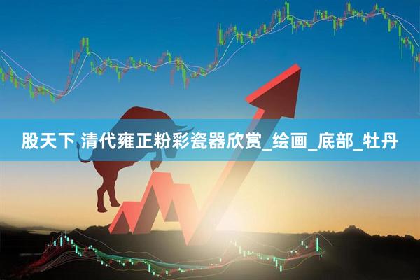 股天下 清代雍正粉彩瓷器欣赏_绘画_底部_牡丹