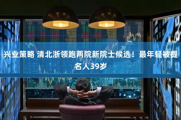 兴业策略 清北浙领跑两院新院士候选！最年轻被提名人39岁
