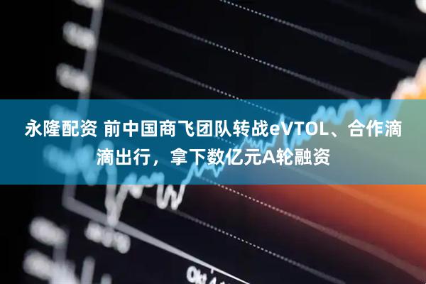 永隆配资 前中国商飞团队转战eVTOL、合作滴滴出行，拿下数亿元A轮融资