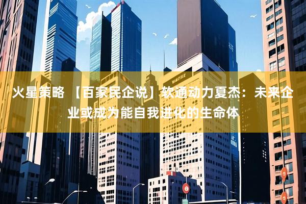 火星策略 【百家民企说】软通动力夏杰：未来企业或成为能自我进化的生命体