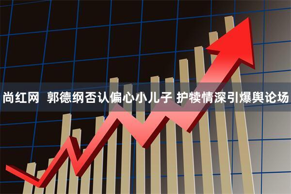 尚红网  郭德纲否认偏心小儿子 护犊情深引爆舆论场