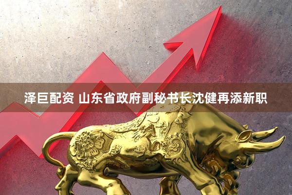 泽巨配资 山东省政府副秘书长沈健再添新职
