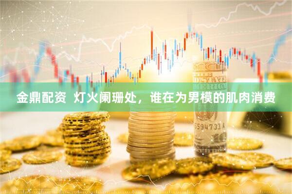 金鼎配资  灯火阑珊处，谁在为男模的肌肉消费