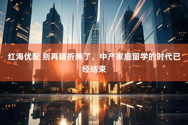 红海优配 别再瞎折腾了，中产家庭留学的时代已经结束