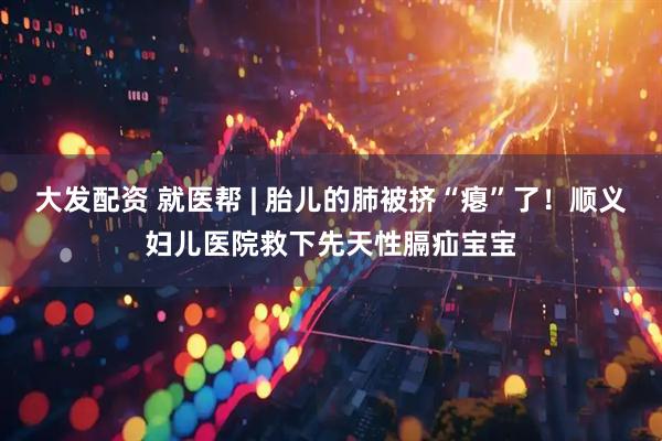 大发配资 就医帮 | 胎儿的肺被挤“瘪”了！顺义妇儿医院救下先天性膈疝宝宝