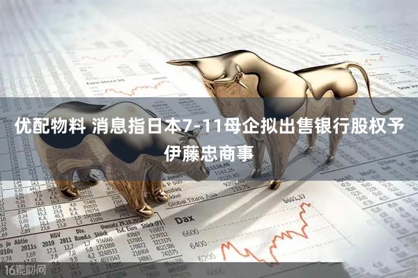 优配物料 消息指日本7-11母企拟出售银行股权予伊藤忠商事