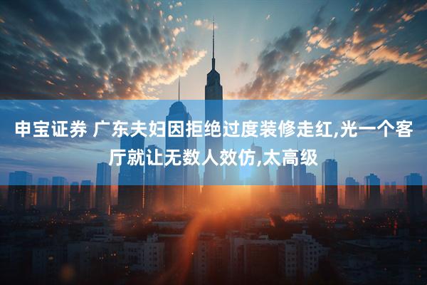 申宝证券 广东夫妇因拒绝过度装修走红,光一个客厅就让无数人效仿,太高级