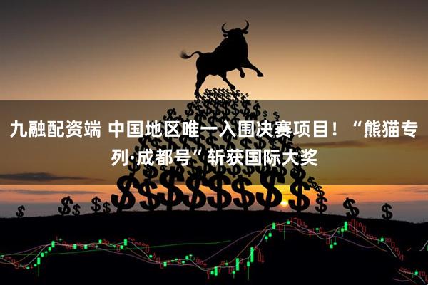 九融配资端 中国地区唯一入围决赛项目!“熊猫专列·成都号”斩获国际大奖