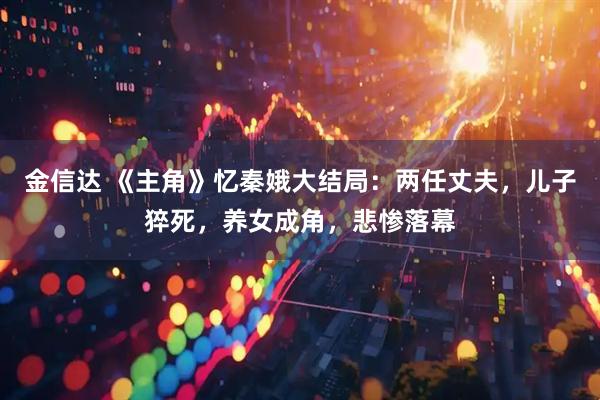 金信达 《主角》忆秦娥大结局：两任丈夫，儿子猝死，养女成角，悲惨落幕