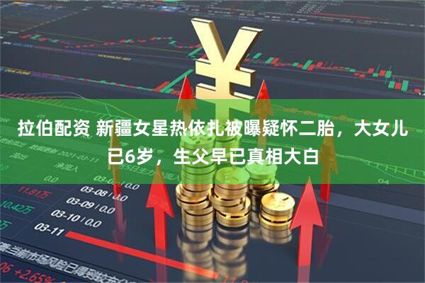 拉伯配资 新疆女星热依扎被曝疑怀二胎，大女儿已6岁，生父早已真相大白
